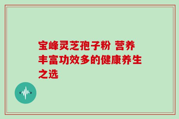 宝峰灵芝孢子粉 营养丰富功效多的健康养生之选 宝峰灵芝孢子粉 营养丰富功效多的健康养生之选