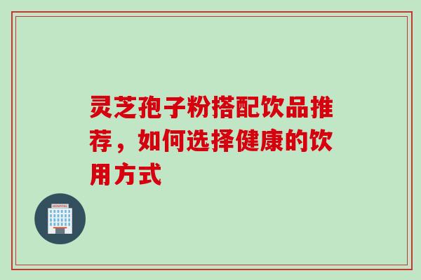 灵芝孢子粉搭配饮品推荐,如何选择健康的饮用方式 灵芝孢子粉搭配饮品推荐,如何选择健康的饮用方式
