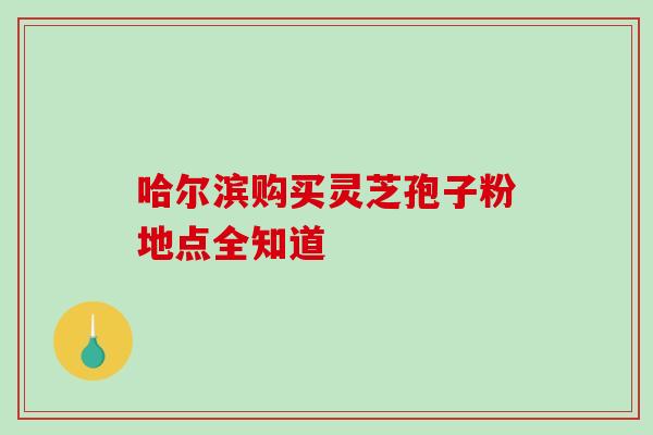 哈尔滨购买灵芝孢子粉地点全知道 哈尔滨购买灵芝孢子粉地点全知道
