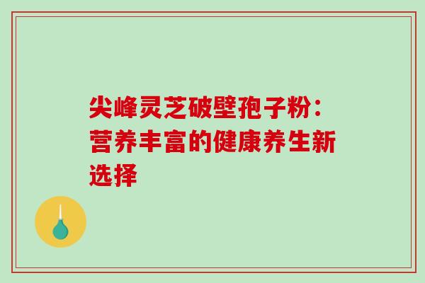尖峰灵芝破壁孢子粉:营养丰富的健康养生新选择 尖峰灵芝破壁孢子粉:营养丰富的健康养生新选择