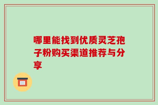 哪里能找到优质灵芝孢子粉购买渠道推荐与分享 哪里能找到优质灵芝孢子粉购买渠道推荐与分享