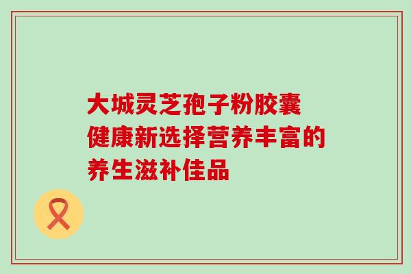 大城灵芝孢子粉胶囊 健康新选择营养丰富的养生滋补佳品 大城灵芝孢子粉胶囊 健康新选择营养丰富的养生滋补佳品