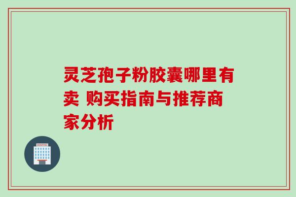 灵芝孢子粉胶囊哪里有卖 购买指南与推荐商家分析 灵芝孢子粉胶囊哪里有卖 购买指南与推荐商家分析