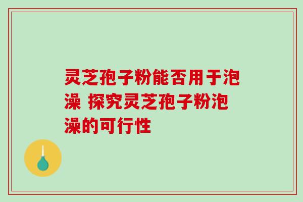 灵芝孢子粉能否用于泡澡 探究灵芝孢子粉泡澡的可行性 灵芝孢子粉能否用于泡澡 探究灵芝孢子粉泡澡的可行性