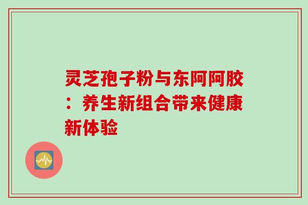 灵芝孢子粉与东阿阿胶:养生新组合带来健康新体验 灵芝孢子粉与东阿阿胶:养生新组合带来健康新体验