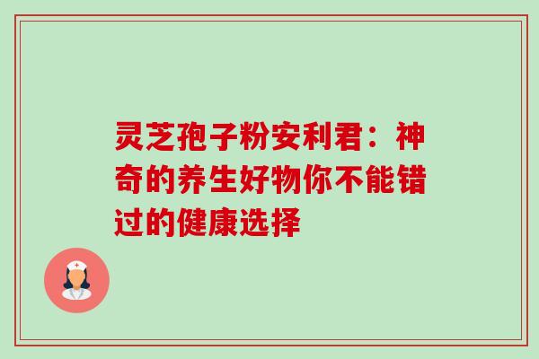 灵芝孢子粉安利君:神奇的养生好物你不能错过的健康选择 灵芝孢子粉安利君:神奇的养生好物你不能错过的健康选择