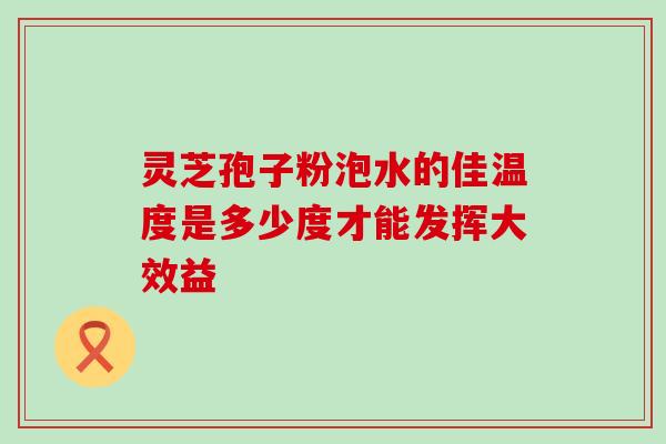 灵芝孢子粉泡水的佳温度是多少度才能发挥大效益