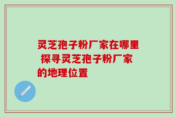 灵芝孢子粉厂家在哪里 探寻灵芝孢子粉厂家的地理位置 灵芝孢子粉厂家在哪里 探寻灵芝孢子粉厂家的地理位置