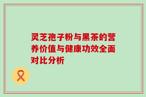 灵芝孢子粉与黑茶的营养价值与健康功效全面对比分析 灵芝孢子粉与黑茶的营养价值与健康功效全面对比分析