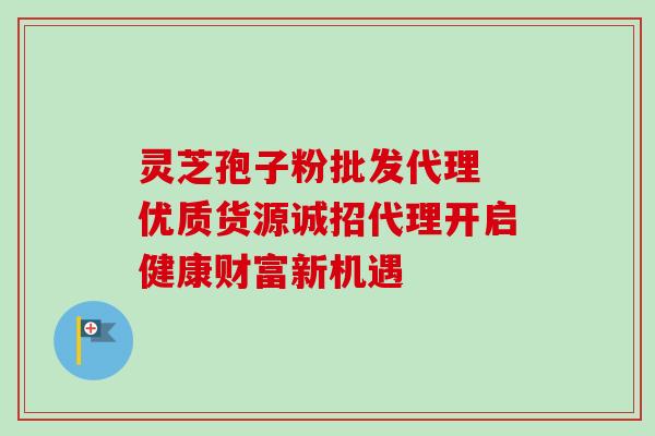 灵芝孢子粉批发代理 优质货源诚招代理开启健康财富新机遇 灵芝孢子粉批发代理 优质货源诚招代理开启健康财富新机遇