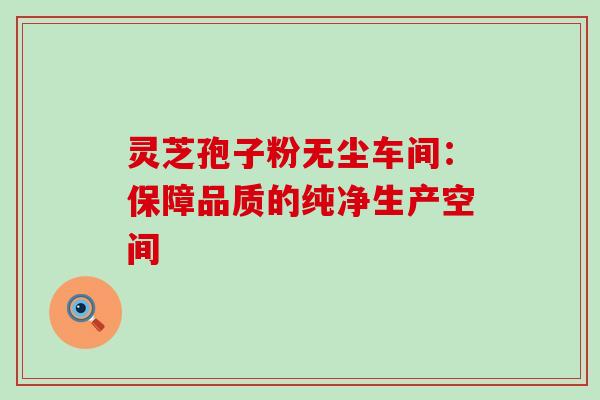 灵芝孢子粉无尘车间:保障品质的纯净生产空间 灵芝孢子粉无尘车间:保障品质的纯净生产空间