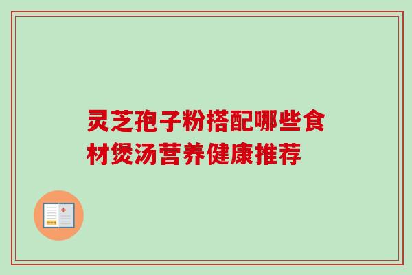 灵芝孢子粉搭配哪些食材煲汤营养健康推荐 灵芝孢子粉搭配哪些食材煲汤营养健康推荐