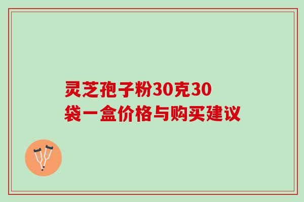 灵芝孢子粉30克30袋一盒价格与购买建议 灵芝孢子粉30克30袋一盒价格与购买建议