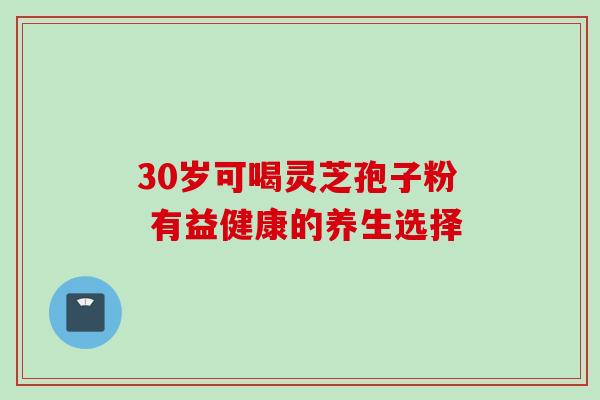 30岁可喝灵芝孢子粉 有益健康的养生选择
