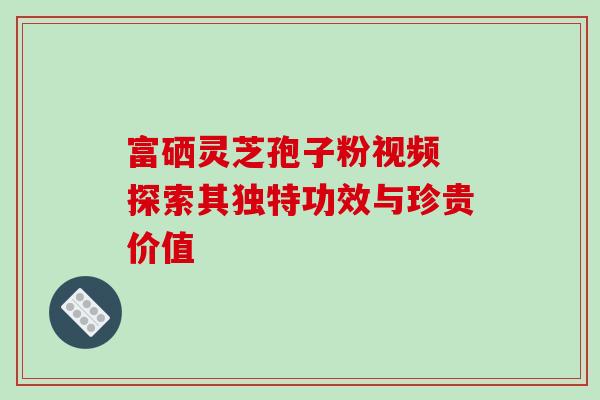 富硒灵芝孢子粉视频 探索其独特功效与珍贵价值 富硒灵芝孢子粉视频 探索其独特功效与珍贵价值