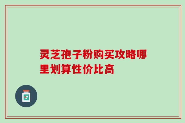 灵芝孢子粉购买攻略哪里划算性价比高 灵芝孢子粉购买攻略哪里划算性价比高