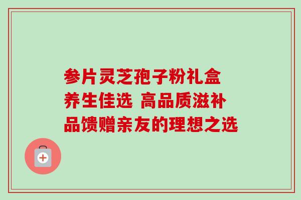 参片灵芝孢子粉礼盒 养生佳选 高品质滋补品馈赠亲友的理想之选 参片灵芝孢子粉礼盒 养生佳选 高品质滋补品馈赠亲友的理想之选