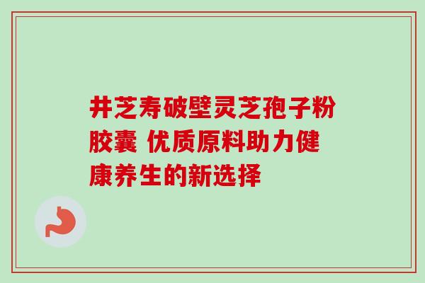 井芝寿破壁灵芝孢子粉胶囊 优质原料助力健康养生的新选择 井芝寿破壁灵芝孢子粉胶囊 优质原料助力健康养生的新选择