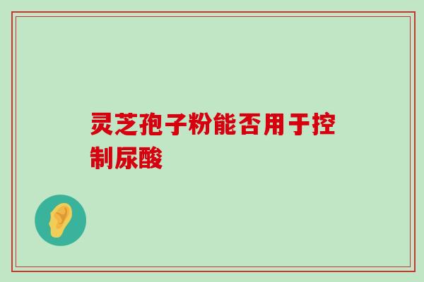 灵芝孢子粉能否用于控制尿酸 灵芝孢子粉能否用于控制尿酸