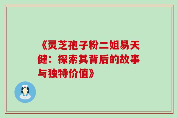 《灵芝孢子粉二姐易天健：探索其背后的故事与独特价值》