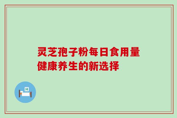 灵芝孢子粉每日食用量健康养生的新选择 灵芝孢子粉每日食用量健康养生的新选择