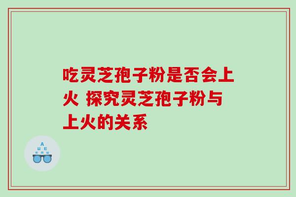 吃灵芝孢子粉是否会上火 探究灵芝孢子粉与上火的关系 吃灵芝孢子粉是否会上火 探究灵芝孢子粉与上火的关系