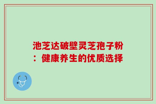 池芝达破壁灵芝孢子粉:健康养生的优质选择 池芝达破壁灵芝孢子粉:健康养生的优质选择