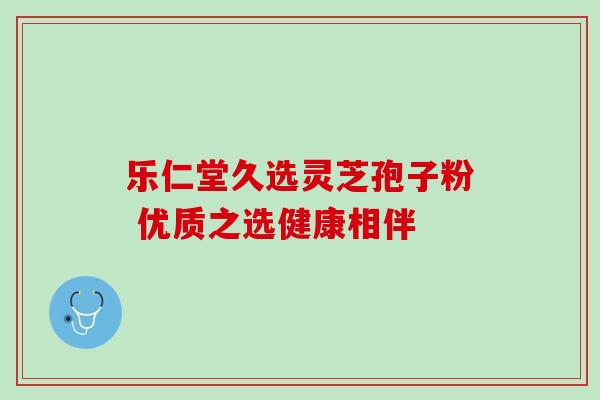 乐仁堂久选灵芝孢子粉 优质之选健康相伴 乐仁堂久选灵芝孢子粉 优质之选健康相伴