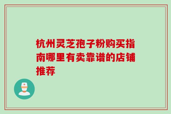 杭州灵芝孢子粉购买指南哪里有卖靠谱的店铺推荐