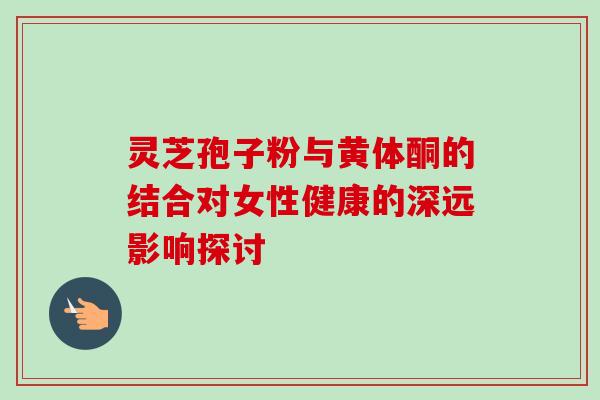 灵芝孢子粉与黄体酮的结合对女性健康的深远影响探讨