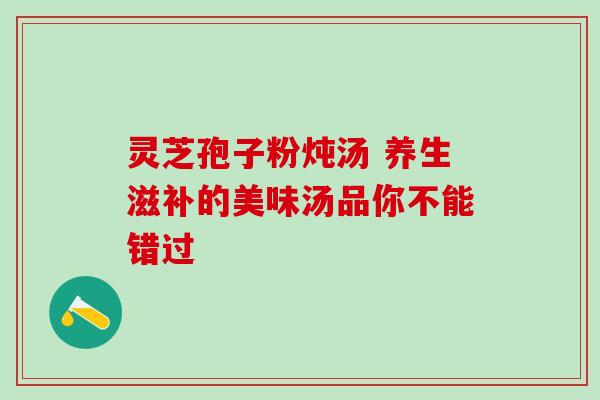 灵芝孢子粉炖汤 养生滋补的美味汤品你不能错过 灵芝孢子粉炖汤 养生滋补的美味汤品你不能错过