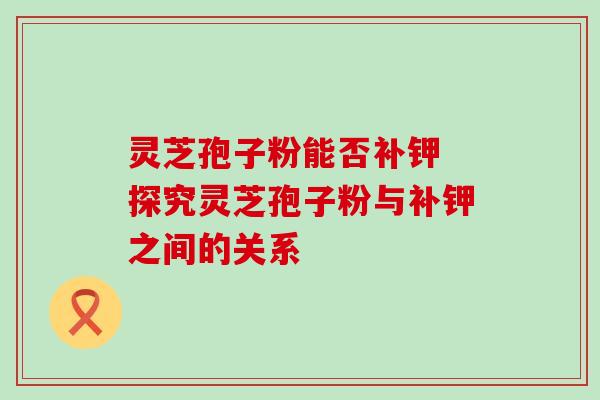灵芝孢子粉能否补钾 探究灵芝孢子粉与补钾之间的关系 灵芝孢子粉能否补钾 探究灵芝孢子粉与补钾之间的关系