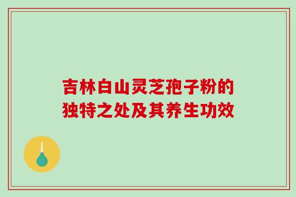 吉林白山灵芝孢子粉的独特之处及其养生功效 吉林白山灵芝孢子粉的独特之处及其养生功效