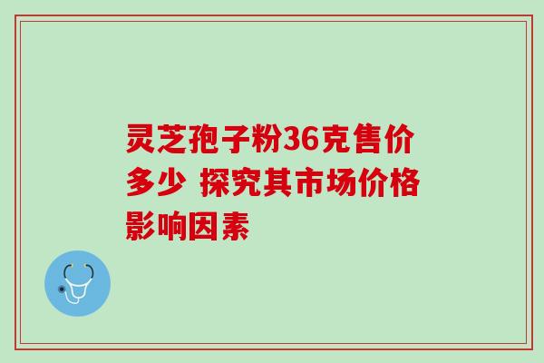 灵芝孢子粉36克售价多少 探究其市场价格影响因素 灵芝孢子粉36克售价多少 探究其市场价格影响因素