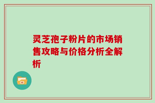 灵芝孢子粉片的市场销售攻略与价格分析全解析 灵芝孢子粉片的市场销售攻略与价格分析全解析
