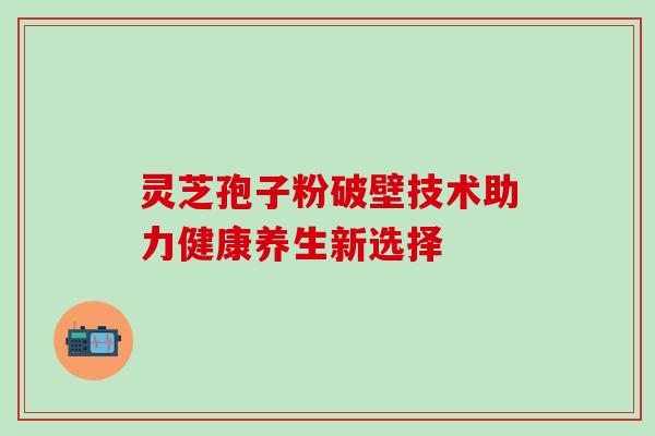 灵芝孢子粉破壁技术助力健康养生新选择 灵芝孢子粉破壁技术助力健康养生新选择
