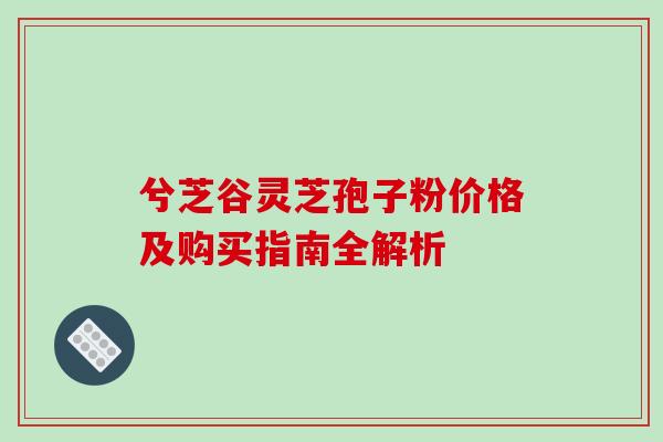 兮芝谷灵芝孢子粉价格及购买指南全解析