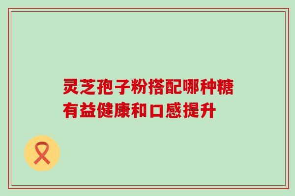 灵芝孢子粉搭配哪种糖有益健康和口感提升 灵芝孢子粉搭配哪种糖有益健康和口感提升