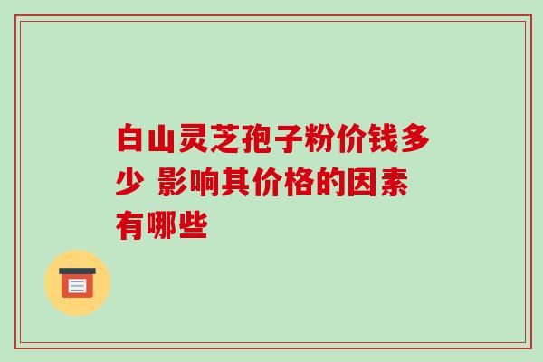 白山灵芝孢子粉价钱多少 影响其价格的因素有哪些 白山灵芝孢子粉价钱多少 影响其价格的因素有哪些