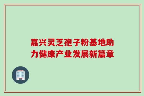 嘉兴灵芝孢子粉基地助力健康产业发展新篇章 嘉兴灵芝孢子粉基地助力健康产业发展新篇章