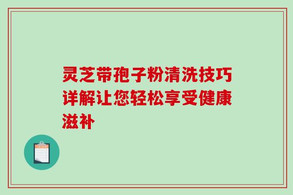 灵芝带孢子粉清洗技巧详解让您轻松享受健康滋补 灵芝带孢子粉清洗技巧详解让您轻松享受健康滋补