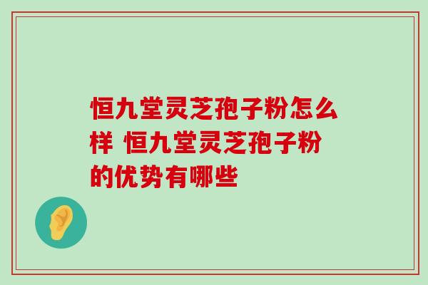 恒九堂灵芝孢子粉怎么样 恒九堂灵芝孢子粉的优势有哪些 恒九堂灵芝孢子粉怎么样 恒九堂灵芝孢子粉的优势有哪些