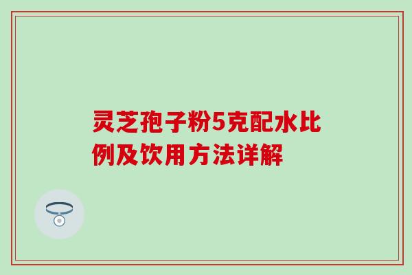 灵芝孢子粉5克配水比例及饮用方法详解 灵芝孢子粉5克配水比例及饮用方法详解