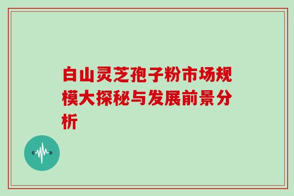白山灵芝孢子粉市场规模大探秘与发展前景分析 白山灵芝孢子粉市场规模大探秘与发展前景分析