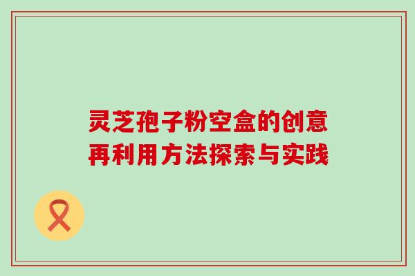 灵芝孢子粉空盒的创意再利用方法探索与实践 灵芝孢子粉空盒的创意再利用方法探索与实践