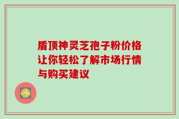 盾顶神灵芝孢子粉价格让你轻松了解市场行情与购买建议 盾顶神灵芝孢子粉价格让你轻松了解市场行情与购买建议