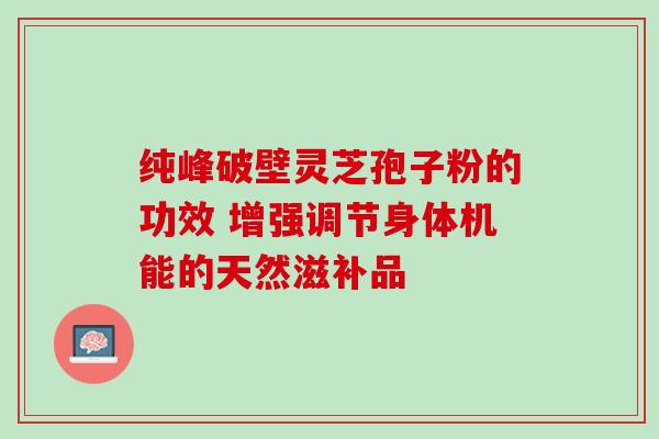 纯峰破壁灵芝孢子粉的功效 增强调节身体机能的天然滋补品