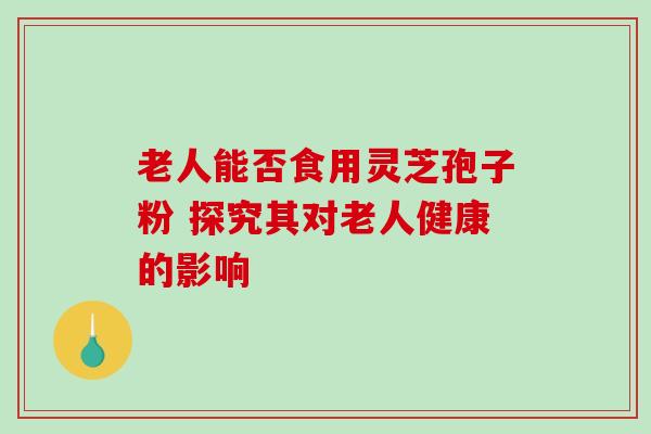 老人能否食用灵芝孢子粉 探究其对老人健康的影响 老人能否食用灵芝孢子粉 探究其对老人健康的影响