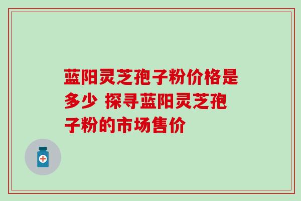蓝阳灵芝孢子粉价格是多少 探寻蓝阳灵芝孢子粉的市场售价 蓝阳灵芝孢子粉价格是多少 探寻蓝阳灵芝孢子粉的市场售价