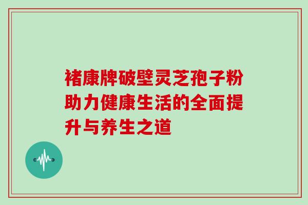 褚康牌破壁灵芝孢子粉助力健康生活的全面提升与养生之道